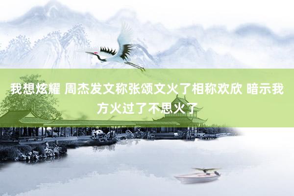 我想炫耀 周杰发文称张颂文火了相称欢欣 暗示我方火过了不思火了