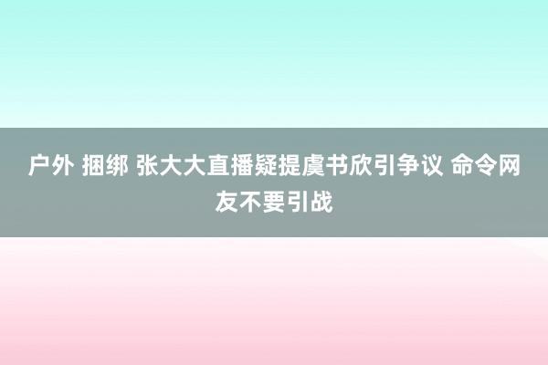 户外 捆绑 张大大直播疑提虞书欣引争议 命令网友不要引战