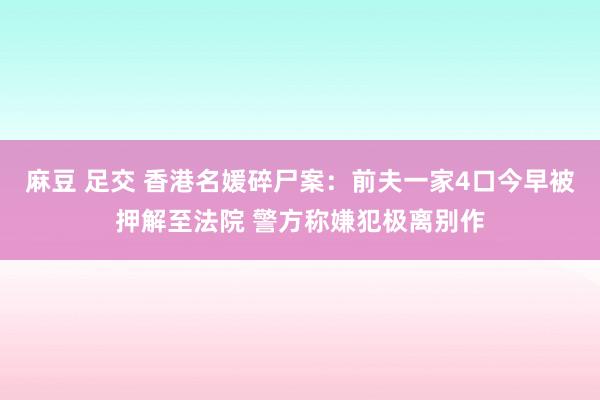 麻豆 足交 香港名媛碎尸案：前夫一家4口今早被押解至法院 警方称嫌犯极离别作