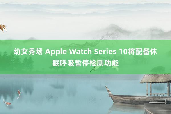 幼女秀场 Apple Watch Series 10将配备休眠呼吸暂停检测功能