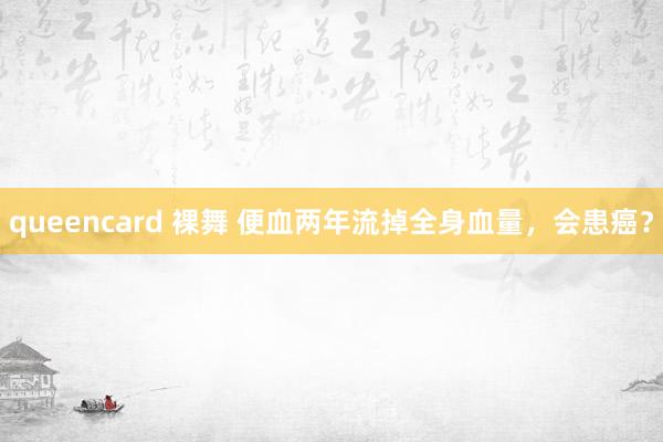 queencard 裸舞 便血两年流掉全身血量，会患癌？