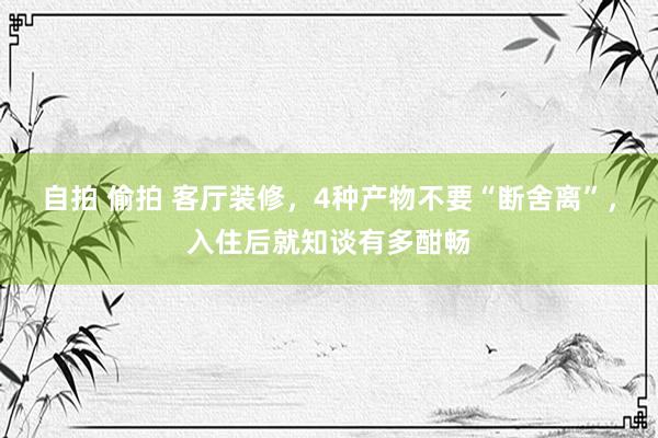 自拍 偷拍 客厅装修，4种产物不要“断舍离”，入住后就知谈有多酣畅