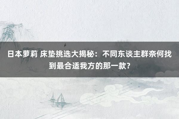 日本萝莉 床垫挑选大揭秘：不同东谈主群奈何找到最合适我方的那一款？