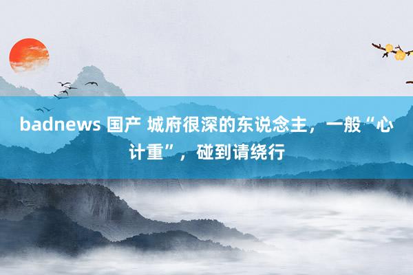 badnews 国产 城府很深的东说念主，一般“心计重”，碰到请绕行