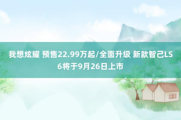 我想炫耀 预售22.99万起/全面升级 新款智己LS6将于9月26日上市