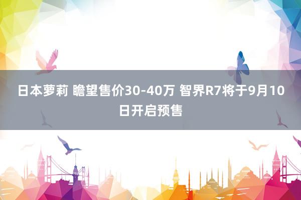 日本萝莉 瞻望售价30-40万 智界R7将于9月10日开启预售