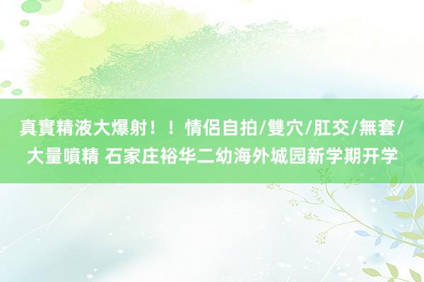 真實精液大爆射！！情侶自拍/雙穴/肛交/無套/大量噴精 石家庄裕华二幼海外城园新学期开学