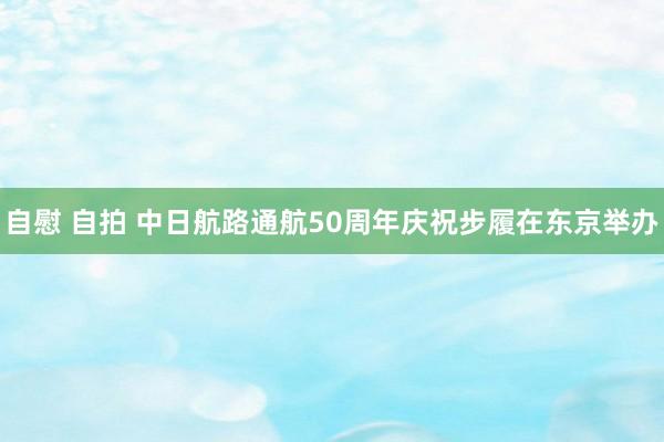 自慰 自拍 中日航路通航50周年庆祝步履在东京举办