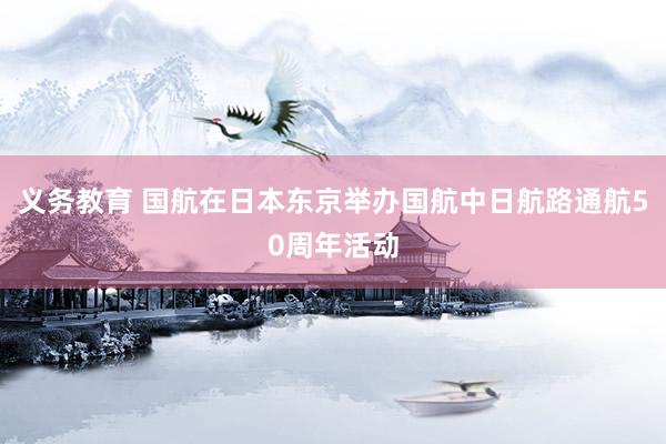 义务教育 国航在日本东京举办国航中日航路通航50周年活动