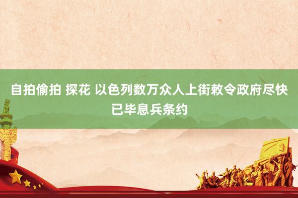 自拍偷拍 探花 以色列数万众人上街敕令政府尽快已毕息兵条约