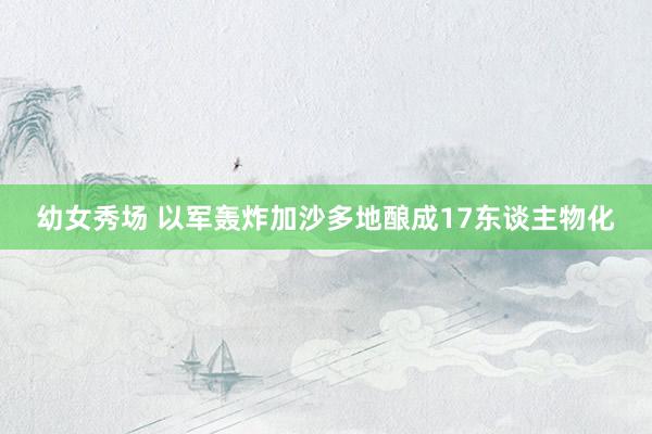 幼女秀场 以军轰炸加沙多地酿成17东谈主物化