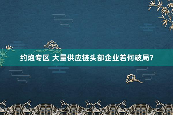 约炮专区 大量供应链头部企业若何破局？