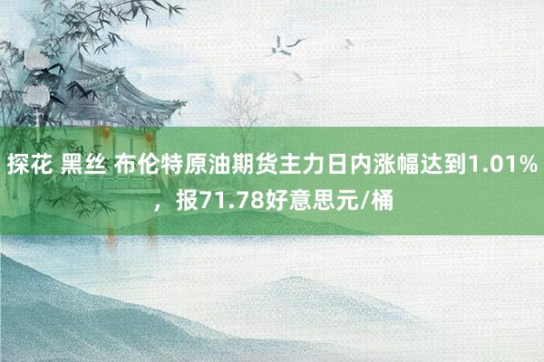 探花 黑丝 布伦特原油期货主力日内涨幅达到1.01%，报71.78好意思元/桶