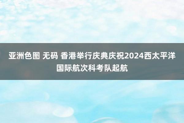 亚洲色图 无码 香港举行庆典庆祝2024西太平洋国际航次科考队起航