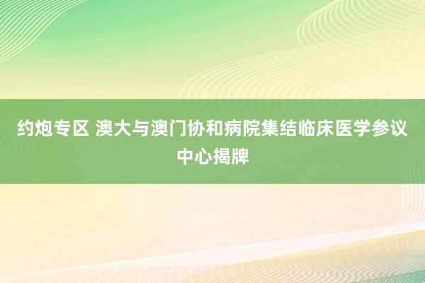 约炮专区 澳大与澳门协和病院集结临床医学参议中心揭牌