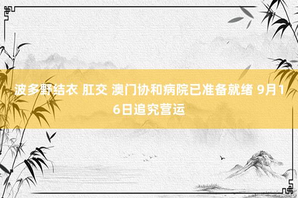 波多野结衣 肛交 澳门协和病院已准备就绪 9月16日追究营运