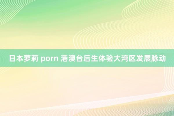 日本萝莉 porn 港澳台后生体验大湾区发展脉动