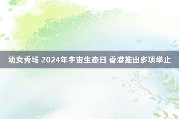 幼女秀场 2024年宇宙生态日 香港推出多项举止