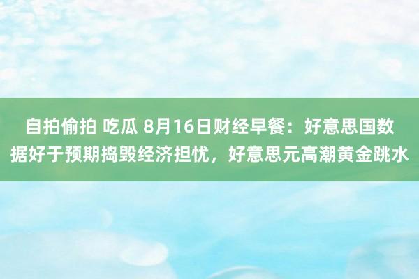 自拍偷拍 吃瓜 8月16日财经早餐：好意思国数据好于预期捣毁经济担忧，好意思元高潮黄金跳水