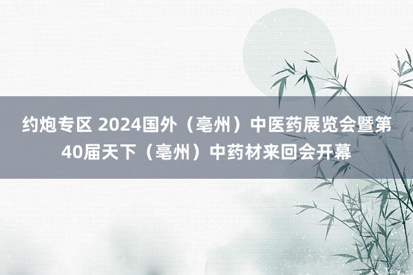 约炮专区 2024国外（亳州）中医药展览会暨第40届天下（亳州）中药材来回会开幕