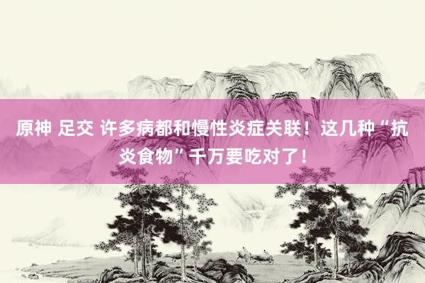 原神 足交 许多病都和慢性炎症关联！这几种“抗炎食物”千万要吃对了！