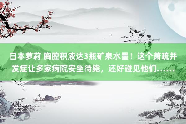 日本萝莉 胸腔积液达3瓶矿泉水量！这个萧疏并发症让多家病院安坐待毙，还好碰见他们……