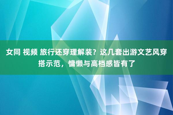 女同 视频 旅行还穿理解装？这几套出游文艺风穿搭示范，慵懒与高档感皆有了