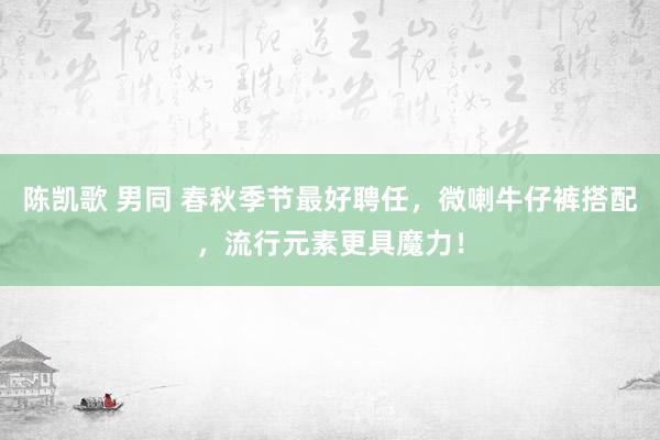 陈凯歌 男同 春秋季节最好聘任，微喇牛仔裤搭配，流行元素更具魔力！