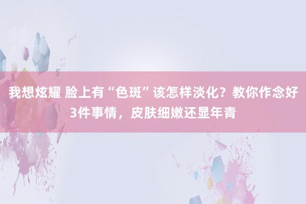 我想炫耀 脸上有“色斑”该怎样淡化？教你作念好3件事情，皮肤细嫩还显年青