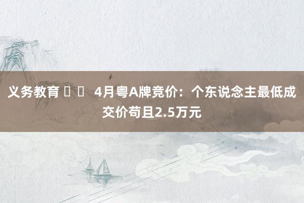 义务教育 		 4月粤A牌竞价：个东说念主最低成交价苟且2.5万元