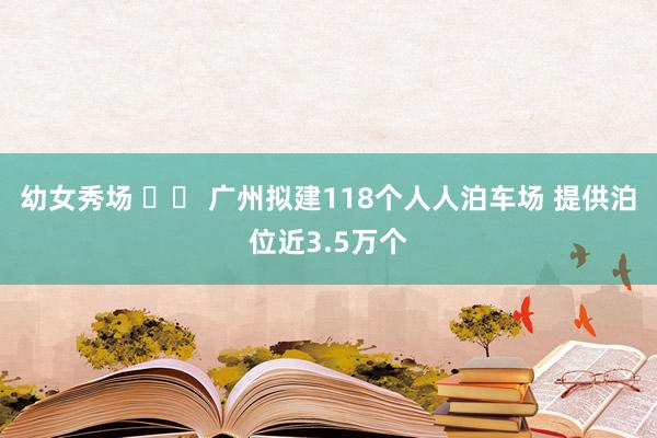 幼女秀场 		 广州拟建118个人人泊车场 提供泊位近3.5万个