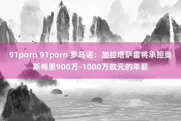 91porn 91porn 罗马诺：加拉塔萨雷将承担奥斯梅恩900万-1000万欧元的年薪