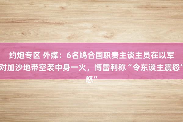 约炮专区 外媒：6名鸠合国职责主谈主员在以军对加沙地带空袭中身一火，博雷利称“令东谈主震怒”