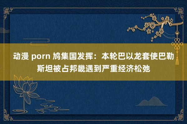 动漫 porn 鸠集国发挥：本轮巴以龙套使巴勒斯坦被占邦畿遇到严重经济松弛