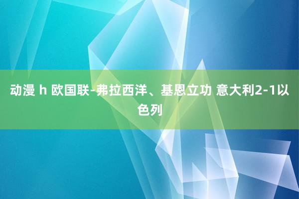 动漫 h 欧国联-弗拉西洋、基恩立功 意大利2-1以色列