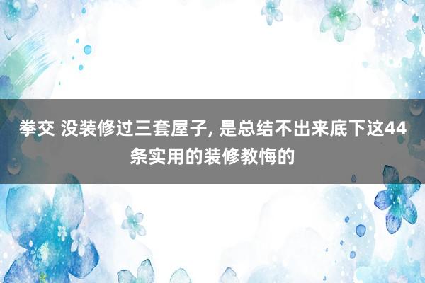 拳交 没装修过三套屋子， 是总结不出来底下这44条实用的装修教悔的