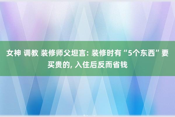 女神 调教 装修师父坦言: 装修时有“5个东西”要买贵的， 入住后反而省钱