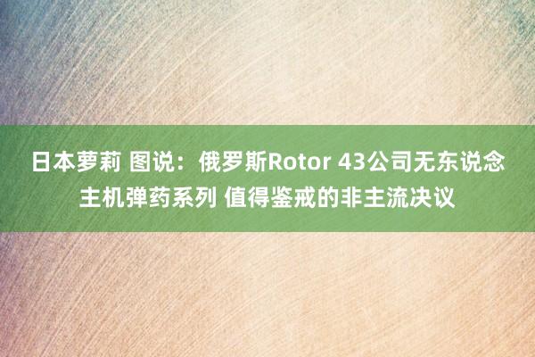 日本萝莉 图说：俄罗斯Rotor 43公司无东说念主机弹药系列 值得鉴戒的非主流决议