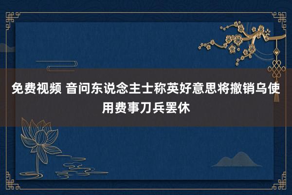 免费视频 音问东说念主士称英好意思将撤销乌使用费事刀兵罢休