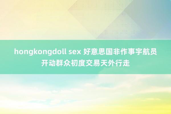 hongkongdoll sex 好意思国非作事宇航员开动群众初度交易天外行走