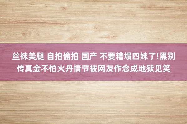 丝袜美腿 自拍偷拍 国产 不要糟塌四妹了!黑别传真金不怕火丹情节被网友作念成地狱见笑