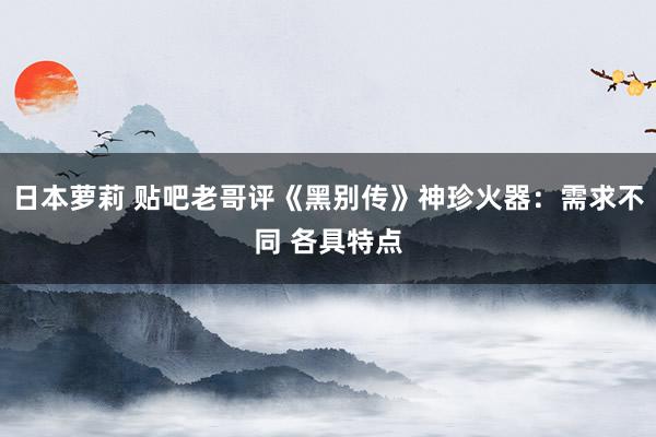 日本萝莉 贴吧老哥评《黑别传》神珍火器：需求不同 各具特点