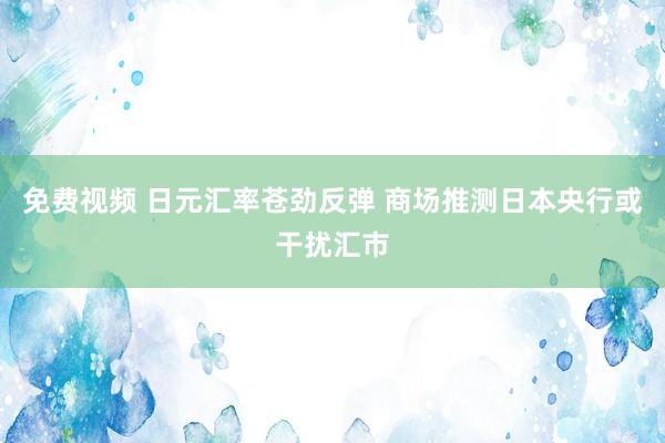 免费视频 日元汇率苍劲反弹 商场推测日本央行或干扰汇市