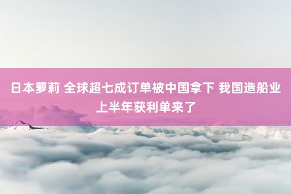 日本萝莉 全球超七成订单被中国拿下 我国造船业上半年获利单来了