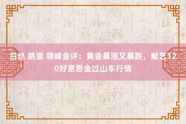 白丝 跳蛋 领峰金评：黄金暴涨又暴跌，献艺120好意思金过山车行情