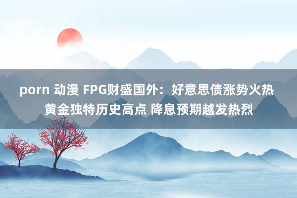 porn 动漫 FPG财盛国外：好意思债涨势火热 黄金独特历史高点 降息预期越发热烈