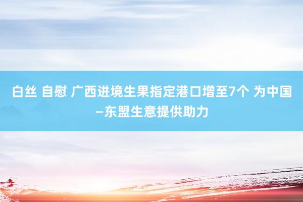 白丝 自慰 广西进境生果指定港口增至7个 为中国—东盟生意提供助力