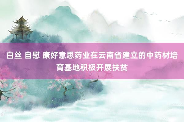 白丝 自慰 康好意思药业在云南省建立的中药材培育基地积极开展扶贫