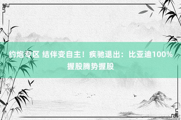 约炮专区 结伴变自主！疾驰退出：比亚迪100%握股腾势握股