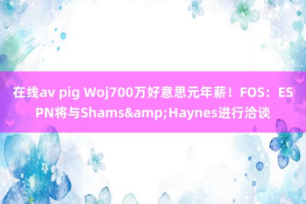 在线av pig Woj700万好意思元年薪！FOS：ESPN将与Shams&Haynes进行洽谈